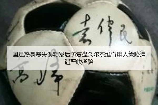 国足热身赛失误频发后防复盘久尔杰维奇用人策略遭遇严峻考验